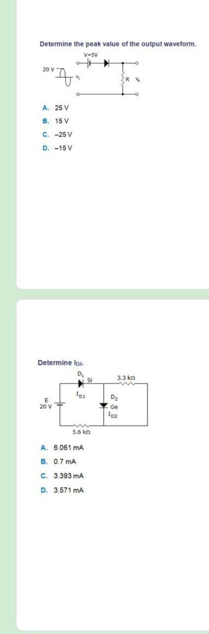 Determine the peak value of the output waveform.
V-5V
20 V
A. 25 V
B. 15 V
C. -25 V
D. -15 V
Determine Ioz.
D
Si
3.3 kn
D2
20 V
Ge
5.6 kn
A. 6.061 mA
B. 0.7 mA
C. 3.393 mA
D. 3.571 mA
