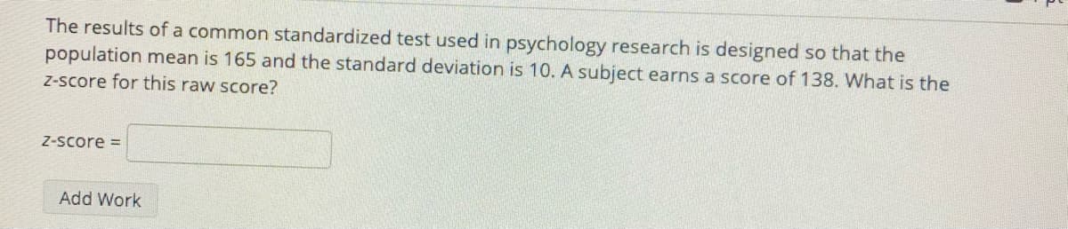 The results of a common standardized test used in psychology research is designed so that the
population mean is 165 and the standard deviation is 10. A subject earns a score of 138. What is the
Z-score for this raw score?
Z-score =
Add Work
