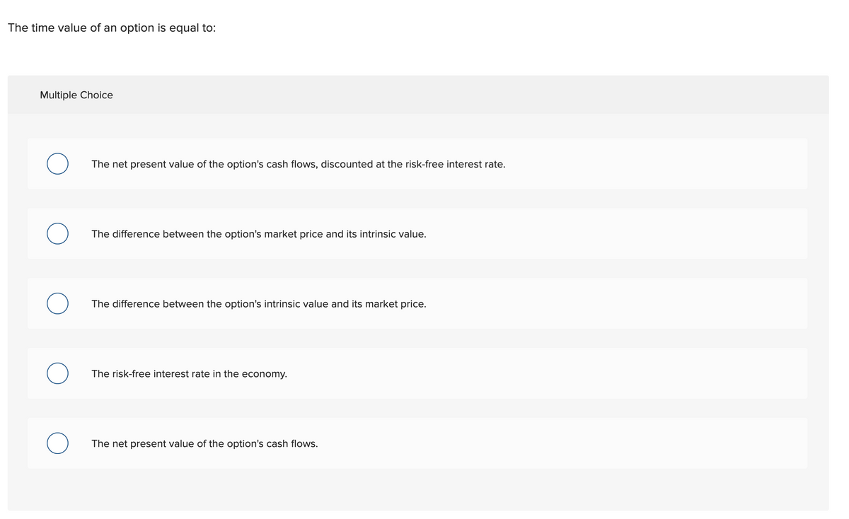 The time value of an option is equal to:
Multiple Choice
The net present value of the option's cash flows, discounted at the risk-free interest rate.
The difference between the option's market price and its intrinsic value.
The difference between the option's intrinsic value and its market price.
The risk-free interest rate in the economy.
The net present value of the option's cash flows.
