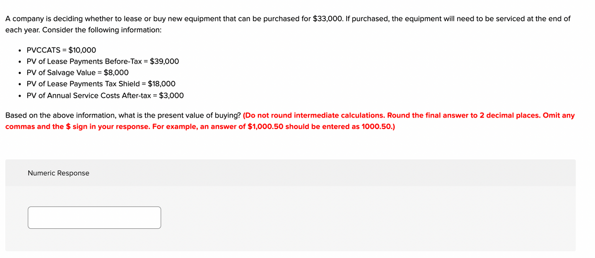 A company is deciding whether to lease or buy new equipment that can be purchased for $33,000. If purchased, the equipment will need to be serviced at the end of
each year. Consider the following information:
PVCCATS = $10,000
PV of Lease Payments Before-Tax = $39,000
PV of Salvage Value = $8,000
PV of Lease Payments Tax Shield = $18,000
%3|
PV of Annual Service Costs After-tax = $3,000
Based on the above information, what is the present value of buying? (Do not round intermediate calculations. Round the final answer to 2 decimal places. Omit any
commas and the $ sign in your response. For example, an answer of $1,000.50 should be entered as 1000.50.)
Numeric Response
