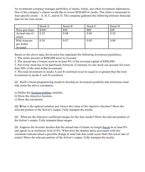 An investment company manages portfolios of stocks, bonds, and other investment alternatives.
One of the company's clients would like to invest $200,000 in stocks. The client is interested in
four specific stocks - A, B, C, and/or D. The company gathered the following relevant financial
data for the four stocks:
Stock A
Stock B
Stock C
Stock D
Price per share
Annual rate of
$100
$50
$80
$40
0.12
0.08
0.06
0.10
return
Risk measure
0.10
0.07
0.05
0.08
per dollar
invested
Based on the above data, the investor has stipulated the following investment guidelines:
1. The entire amount of $200,000 must be invested.
2. The annual rate of return must be at least 9% of the invested capital of $200,000.
3. Not every stock has to be purchased, however, if selected, no one stock can account for more
than 50% of the total dollar investment.
4. The total investment in stocks A and B combined must be equal to or greater than the total
investment in stocks C and D combined.
Q1. Build a linear programming model to develop an investment portfolio that minimizes total
risk under the above constraints.
a) Define the decision making variables.
b) Show the objective function.
c) Show the constraints.
Q2. What is the optimal solution and what is the value of the objective function? Show the
relevant portion of the Solver's output. Fully interpret the results.
Q3. What are the objective coefficient ranges for the four stocks? Show the relevant portion of
the Solver's output. Fully interpret these ranges.
Q4. Suppose the investor decides that the annual rate of return no longer has to be at least 9%
and agrees to at minimum level of 8%. What does the shadow price associated with this
constraint indicate about a possible change in total risk that could ocur from this lower rate of
return? Show the relevant portion of the Solver's output. Fully interpret the results.
