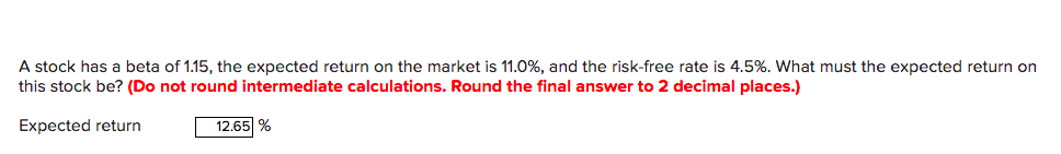 A stock has a beta of 1.15, the expected return on the market is 11.0%, and the risk-free rate is 4.5%. What must the expected return on
this stock be? (Do not round intermediate calculations. Round the final answer to 2 decimal places.)
Expected return
12.65 %
