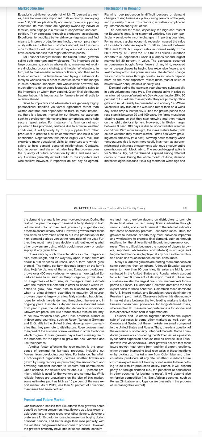 Market Structure
Fluctuations in Demand
Ecuador's cut-flower exports, of which 73 percent are ros-
es, have become very important to its economy, employing
over 100,000 people directly and many more in supporting
industries. Its rose farms are typically owned by individual
families, who engage in a mixture of cooperation and com-
petition. They cooperate through a producers' association,
Expoflores, to negotiate better airline carriage rates and find
means to improve production methods; they compete vigor-
ously with each other for customers abroad; and it is com-
mon for them to sell below cost if they are short of cash and
have excess supplies that might otherwise perish.
For Ecuador's largest market, the United States, growers
sell to both importers and wholesalers. The importers sell to
large customers, such as wholesalers, mass-market retail-
ers (including grocery chains), and hotels. Wholesalers, in
turn, sell to mass-market retailers or florists, who then sell to
Planning rose production is difficult because of demand
changes during business cycles, during periods of the year,
and by variety of rose. This planning is further complicated
by unforeseen supply situations.
The demand for roses, especially the high-end market
for Ecuador's large, long-stemmed varieties, has been par-
ticularly sensitive to income changes in importing countries.
For instance, a global economic recession caused the value
of Ecuador's cut-rose exports to fall 42 percent between
2007 and 2009, but export sales recovered nearly to the
2007 level by 2012. With the 2014 fall in oil prices, Ecuador's
exports to oil-dependent-Russia (Ecuador's second-largest
market) fell 30 percent in value. The decreases occurred
as consumers bought fewer flowers of any kind, replaced
some rose purchases by buying less expensive flowers, and
switched in part to less premium roses. The demand change
was most noticeable through florists' sales, which depend
more on the most expensive roses; mass-market sales of
mixed flower bouquets held up fairly well.
Demand during the calendar year changes substantially
final consumers. The farms have been trying to sell more di-
rectly to wholesalers in order to capture some of the margin
in sales between importers and wholesalers; however, too
much effort to do so could jeopardize their existing sales to
the importers on whom they depend. Given final distribution
fragmentation, it is impractical for farmers to sell directly to
in both volume and rose type. The biggest spike in sales by
far is for red roses on Valentine's Day. Accounting for 25 to 30
percent of Ecuadoran rose exports, they are primarily office
gifts and must usually be presented on February 14. (When
Valentine's Day falls on the weekend rather than on a week
day, sales drop substantially.) Since the growth period for a
rose stem is between 90 and 100 days, the farms must keep
clipping stems so that they start growing and then mature
on the right date for shipment. However, this 10-day margin
between 90 and 100 days is due to uncontrollable weather
conditions. With more sunlight, the roses mature faster; with
colder weather, they mature slower. Farms can warm grow-
ing areas artificially (at a cost). Slowing down maturity when
temperatures rise is even more costly inasmuch as agrono-
mists must paint rose encasements with mud or cover entire
greenhouses with black fabric. The second-biggest spike is
for Mother's Day, but the demand is spread among different
colors of roses. During the whole month of June, demand
retailers abroad.
Sales to importers and wholesalers are generally highly
personalized, handled via verbal agreement rather than
written contract, and dependent on trust. In most instanc-
es, there is a buyers' market for cut flowers, so exporters
seek to develop confidence and trust among buyers to help
secure repeat sales. For instance, if a farm cannot sup-
ply what it has promised, perhaps due to adverse weather
conditions, it will typically try to buy supplies from other
producers in order to fulfill its commitment and build buyer
confidence. Negotiations take place largely via e-mail, but
exporters make occasional visits to importers and whole-
salers to help cement personal relationships. Contacts,
both in person and via e-mail, also help the growers plan
the quantity of future production by date and rose vari-
ety. Growers generally extend credit to the importers and
wholesalers; however, if importers do not pay as agreed,
increases again because it is a big month for weddings and
CHAPTER 6 International Trade and Factor Mability Theory
181
the demand is primarily for cream-colored roses. During the
rest of the year, the export demand is fairly steady in both
volume and color of rose, and growers try to get standing
orders to assure steady sales. However, growers must make
decisions on how much effort to put into production for the
high-demand periods versus the remainder of the year. Fur-
ther, they must make these decisions without knowing what
ers and must therefore depend on distributors to promote
those final sales. In fact, many florists advertise through
various media, and a quick perusal of the Internet indicates
that some specifically promote Ecuadoran roses. Thus, for
growers to increase exports they must convince importers
and wholesalers to promote final demand, such as through
retailers, for the differentiated Ecuadoranpremium-priced
roses. This is difficult because the number of players (grow-
ers, importers, wholesalers, and retailers) is so large and
fragmented that no single player at any point in the distribu-
other growers are doing, which could mean over- or under-
supply at any given time.
Roses vary by such characteristics as color, fragrance,
size, stem length, and the way they open. In fact, there are
about 6,500 varieties of roses, and a farm cannot grow
them all. The variety per farm depends largely on the farm's
size. Hoja Verde, one of the largest Ecuadoran producers,
grows over 400 rose varieties, whereas a more typical Ec-
uadoran rose farm, such as Grupo Vegaflor, grows about
tion chain has much influence on final consumers.
Many Ecuadoran growers are putting more emphasis on
some countries than on others. Although Ecuador exports
roses to more than 90 countries, its sales are highly con-
centrated in the United States and Russia, which account
for a bit over 60 percent of its export market. These two
countries are also the largest final consumer markets for im-
ported cut roses. Ecuador and Colombia dominate the rose
export sales to these countries. Colombian roses dominate
the U.S. import market, and Ecuadoran roses dominate the
Russian import market. Observers believe this discrepancy
in market share between the two leading markets is due to
Russian consumers' preference for long-stemmed roses,
whereas the U.S. mass-market preference is for shorter and
less expensive roses sold in supermarkets.
Ecuador and Colombia together dominate the export
sale of cut roses to some other markets as well, such as
Canada and Spain, but these markets are small compared
to the United States and Russia. Thus, there is a question of
the existence of some fairly untapped markets. Some Ecua-
doran growers are considering the Middle East as a possibil-
ity for sales expansion because new air service links Ecua-
dor with Iran via Venezuela. Other growers believe that most
future growth must come from traditional export locations,
either through increasing total rose sales in those locations
or by picking up market share from Colombian and other
countries' producers. At any rate, whether Ecuador's future
cut-rose export sales will be rosy or not seems to have noth-
ing to do with its production ability. Rather, it will depend
partly on foreign demand (i.e., the penchant of consumers
in other countries for buying its roses). It will depend also
60. Regardless of farm size, its managers must estimate
what the market will demand in order to choose which va-
rieties to grow, how much area to allocate to each, and
when to bring different quantities to maturity. Of course,
growers depend largely on a few fairly standard but distinct
roses for which there is demand throughout the year and in
ongoing years. Despite its dependence on standard roses
from year to year, the industry also depends on innovation.
Growers are pressured, like producers in a fashion industry,
to sell new varieties each year. Rose breeders, almost all
in developed countries, such as Rosen Tantau in Germany
and E. G. Hills in the United States, develop new rose vari-
eties that they promote to distributors. Rose growers must
then predict the success of new varieties in order to choose
which to grow. In tum, growers pay a fixed licensing fee to
the breeders for the rights to grow the new varieties and
use their names.
Another factor affecting the rose market is the emer-
gence of demand for fair-trade products, including cut
flowers, from developing countries. For instance, TransFair,
a not-for-profit organization, certifies whether flowers are
grown by using techniques promoting the environment and
providing sufficient benefits to workers and communities.
Once certified, the flowers sell for about a 10 percent pre-
mium, which is used for the workers and community. While
reliable figures are unavailable on the size of this market,
some estimates put it as high as 10 percent of the rose ex-
port market. As of 2011, less than 10 percent of Ecuadoran
on foreign competition (i.e., East African countries, such as
Kenya, Zimbabwe, and Uganda are presently in the process
of increasing their output).
rose farms had been certified.
Present and Future Market
Our discussion implies that Ecuadoran rose growers could
benefit by having consumers treat flowers as a less expend-
able purchase, choose roses over other flowers, develop a
preference for Ecuadoran roses, increase rose buying during
nonpeak periods, and better align their rose partiality with
the varieties that growers have chosen to produce. However,
the growers presently have little influence onfinal consum-
