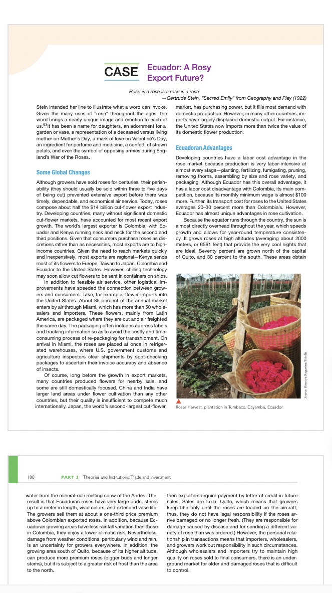 CASE
Ecuador: A Rosy
Export Future?
Rose is a rose is a rose is a rose
- Gertrude Stein, "Sacred Emily" from Geography and Play (1922)
Stein intended her line to illustrate what a word can invoke.
Given the many uses of "rose" throughout the ages, the
word brings a nearly unique image and emotion to each of
us.It has been a name for daughters, an adornment for a
garden or vase, a representation of a deceased versus living
mother on Mother's Day, a mark of love on Valentine's Day,
an ingredient for perfume and medicine, a confetti of strewn
petals, and even the symbol of opposing armies during Eng-
land's War of the Roses.
market, has purchasing power, but it fills most demand with
domestic production. However, in many other countries, im-
ports have largely displaced domestic output. For instance,
the United States now imports more than twice the value of
its domestic flower production.
Ecuadoran Advantages
Developing countries have a labor cost advantage in the
rose market because production is very labor-intensive at
almost every stage-planting, fertilizing, fumigating, pruning,
removing thorns, assembling by size and rose variety, and
packaging. Although Ecuador has this overall advantage, it
has a labor cost disadvantage with Colombia, its main com-
petition, because its monthly minimum wage is almost $100
more. Further, its transport cost for roses to the United States
averages 20-30 percent more than Colombia's. However,
Ecuador has almost unique advantages in rose cultivation.
Some Global Changes
Although growers have sold roses for centuries, their perish-
ability (they should usually be sold within three to five days
of being cut) prevented extensive export before there was
timely, dependable, and economical air service. Today, roses
compose about half the $14 billion cut-flower export indus-
try. Developing countries, many without significant domestic
cut-flower markets, have accounted for most recent export
growth. The world's largest exporter is Colombia, with Ec-
uador and Kenya running neck and neck for the second and
third positions. Given that consumers purchase roses as dis-
cretions rather than as necessities, most exports are to high-
income countries. Given the need to reach markets quickly
and inexpensively, most exports are regional-Kenya sends
most of its flowers to Europe, Taiwan to Japan, Colombia and
Ecuador to the United States. However, chilling technology
may soon allow cut flowers to be sent in containers on ships.
In addition to feasible air service, other logistical im-
provements have speeded the connection between grow-
ers and consumers. Take, for example, flower imports into
the United States. About 85 percent of the annual market
enters by air through Miami, which has more than 50 whole-
salers and importers. These flowers, mainly from Latin
America, are packaged where they are cut and air freighted
the same day. The packaging often includes address labels
and tracking information so as to avoid the costly and time-
consuming process of re-packaging for transshipment. On
arrival in Miami, the roses are placed at once in refriger-
ated warehouses, where U.S. government customs and
agriculture inspectors clear shipments by spot-checking
packages to ascertain their invoice accuracy and absence
of insects.
Of course, long before the growth in export markets,
many countries produced flowers for nearby sale, and
Because the equator runs through the country, the sun is
almost directly overhead throughout the year, which speeds
growth and allows for year-round temperature consisten-
cy. It grows roses at high altitudes (averaging about 2000
meters, or 6561 feet) that provide the very cool nights that
are ideal. Seventy percent are grown north of the capital
of Quito, and 30 percent to the south. These areas obtain
some are still domestically focused. China and India have
larger land areas under flower cultivation than any other
countries, but their quality is insufficient to compete much
internationally. Japan, the world's second-largest cut-flower
Roses Harvest, plantation in Tumbaco, Cayambe, Ecuador
180
PART 3 Theories and Institutions: Trade and Investment
water from the mineral-rich melting snow of the Andes. The
result is that Ecuadoran roses have very large buds, stems
up to a meter in length, vivid colors, and extended vase life.
The growers sell them at about a one-third price premium
above Colombian exported roses. In addition, because Ec-
uadoran growing areas have less rainfall variation than those
in Colombia, they enjoy a lower climatic risk. Nevertheless,
damage from weather conditions, particularly wind and rain,
is an uncertainty for growers everywhere. In addition, the
growing area south of Quito, because of its higher altitude,
can produce more premium roses (bigger buds and longer
stems), but it is subject to a greater risk of frost than the area
then exporters require payment by letter of credit in future
sales. Sales are f.o.b. Quito, which means that growers
keep title only until the roses are loaded on the aircraft;
thus, they do not have legal responsibility if the roses ar-
rive damaged or no longer fresh. (They are responsible for
damage caused by disease and for sending a different va-
riety of rose than was ordered.) However, the personal rela-
tionship in transactions means that importers, wholesalers,
and growers work out responsibility in such circumstances.
Although wholesalers and importers try to maintain high
quality on roses sold to final consumers, there is an under-
ground market for older and damaged roses that is difficult
to the north.
to control.
