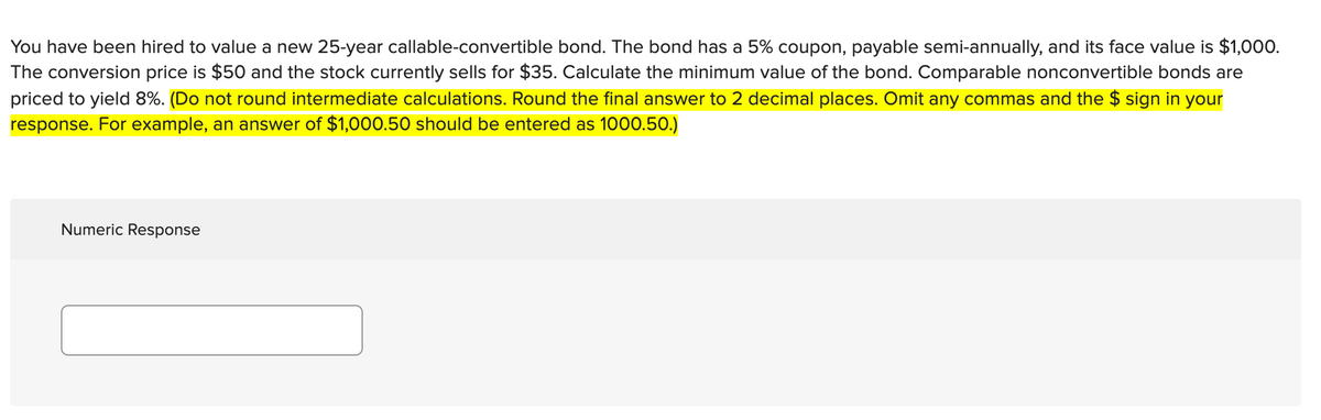 You have been hired to value a new 25-year callable-convertible bond. The bond has a 5% coupon, payable semi-annually, and its face value is $1,000.
The conversion price is $50 and the stock currently sells for $35. Calculate the minimum value of the bond. Comparable nonconvertible bonds are
priced to yield 8%. (Do not round intermediate calculations. Round the final answer to 2 decimal places. Omit any commas and the $ sign in your
response. For example, an answer of $1,000.50 should be entered as 1000.50.)
Numeric Response
