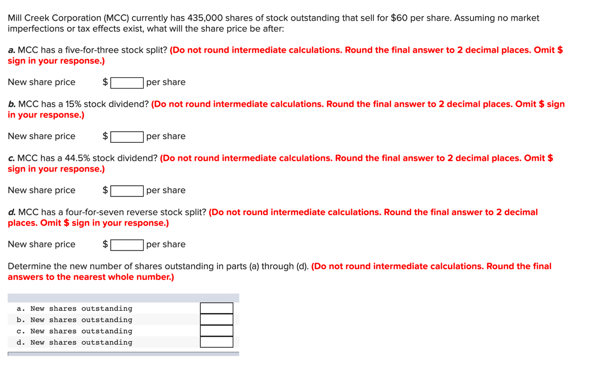 Mill Creek Corporation (MCC) currently has 435,000 shares of stock outstanding that sell for $60 per share. Assuming no market
imperfections or tax effects exist, what will the share price be after:
a. MCC has a five-for-three stock split? (Do not round intermediate calculations. Round the final answer to 2 decimal places. Omit $
sign in your response.)
New share price
per share
b. MCC has a 15% stock dividend? (Do not round intermediate calculations. Round the final answer to 2 decimal places. Omit $ sign
in your response.)
New share price
$
per share
c. MCC has a 44.5% stock dividend? (Do not round intermediate calculations. Round the final answer to 2 decimal places. Omit $
sign in your response.)
New share price
per share
d. MCC has a four-for-seven reverse stock split? (Do not round intermediate calculations. Round the final answer to 2 decimal
places. Omit $ sign in your response.)
New share price
$
per share
Determine the new number of shares outstanding in parts (a) through (d). (Do not round intermediate calculations. Round the final
answers to the nearest whole number.)
a. New shares outstanding
b. New shares outstanding
c. New shares outstanding
d. New shares outstanding
