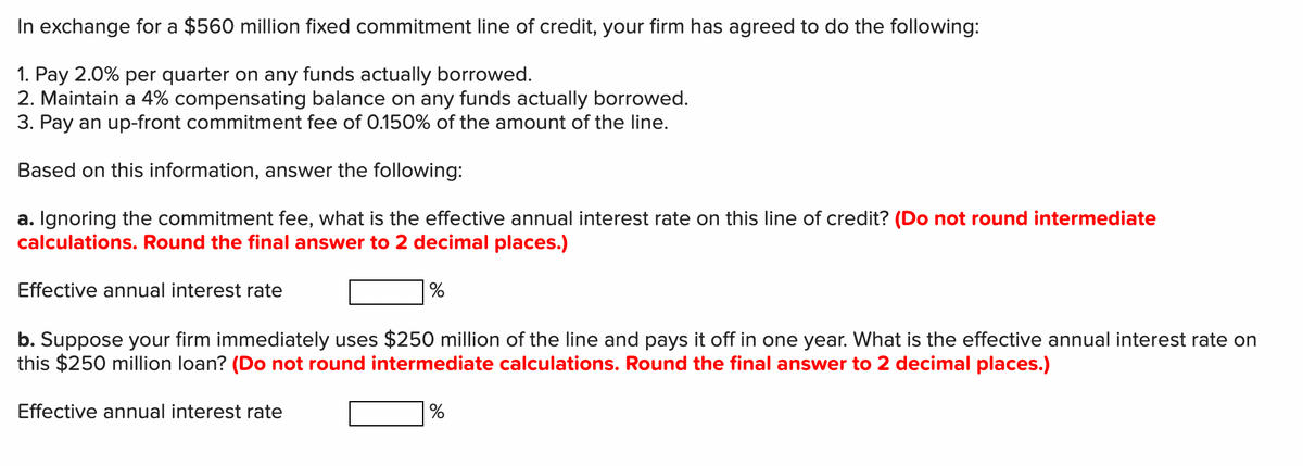 In exchange for a $560 million fixed commitment line of credit, your firm has agreed to do the following:
1. Pay 2.0% per quarter on any funds actually borrowed.
2. Maintain a 4% compensating balance on any funds actually borrowed.
3. Pay an up-front commitment fee of 0.150% of the amount of the line.
Based on this information, answer the following:
a. Ignoring the commitment fee, what is the effective annual interest rate on this line of credit? (Do not round intermediate
calculations. Round the final answer to 2 decimal places.)
Effective annual interest rate
b. Suppose your firm immediately uses $250 million of the line and pays it off in one year. What is the effective annual interest rate on
this $250 million loan? (Do not round intermediate calculations. Round the final answer to 2 decimal places.)
Effective annual interest rate
