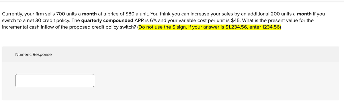 Currently, your firm sells 700 units a month at a price of $80 a unit. You think you can increase your sales by an additional 200 units a month if you
switch to a net 30 credit policy. The quarterly compounded APR is 6% and your variable cost per unit is $45. What is the present value for the
incremental cash inflow of the proposed credit policy switch? (Do not use the $ sign. If your answer is $1,234.56, enter 1234.56)
Numeric Response
