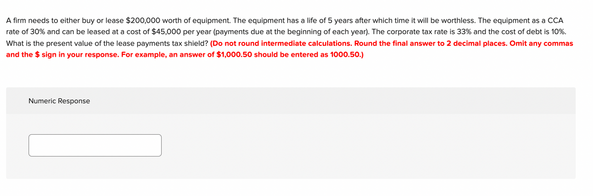 A firm needs to either buy or lease $200,000 worth of equipment. The equipment has a life of 5 years after which time it will be worthless. The equipment as a CCA
rate of 30% and can be leased at a cost of $45,000 per year (payments due at the beginning of each year). The corporate tax rate
33% and the cost of debt is 10%.
What is the present value of the lease payments tax shield? (Do not round intermediate calculations. Round the final answer to 2 decimal places. Omit any commas
and the $ sign in your response. For example, an answer of $1,000.50 should be entered as 1000.50.)
Numeric Response
