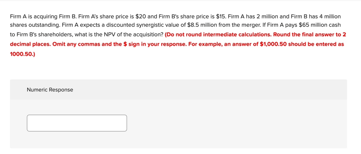 Firm A is acquiring Firm B. Firm A's share price is $20 and Firm B's share price is $15. Firm A has 2 million and Firm B has 4 million
shares outstanding. Firm A expects a discounted synergistic value of $8.5 million from the merger. If Firm A pays $65 million cash
to Firm B's shareholders, what is the NPV of the acquisition? (Do not round intermediate calculations. Round the final answer to 2
decimal places. Omit any commas and the $ sign in your response. For example, an answer of $1,000.50 should be entered as
1000.50.)
Numeric Response
