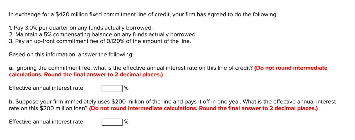 In exchange for a $420 million fixed commitment line of credit, your firm has agreed to do the following:
1. Pay 3.0% per quarter on any funds actually borrowed.
2. Maintain a 5% compensating balance on any funds actually borrowed.
3. Pay an up-front commitment fee of 0.120% of the amount of the line.
Based on this information, answer the following:
Ignoring the commitment fee, what is the effective annual interest rate on this line of credit? (Do not round intermediate
calculations. Round the final answer to 2 decimal places.)
а.
Effective annual interest rate
b. Suppose your firm immediately uses $200 million of the line and pays it off in one year. What is the effective annual interest
rate on this $200 million loan? (Do not round intermediate calculations. Round the final answer to 2 decimal places.)
Effective annual interest rate
%
