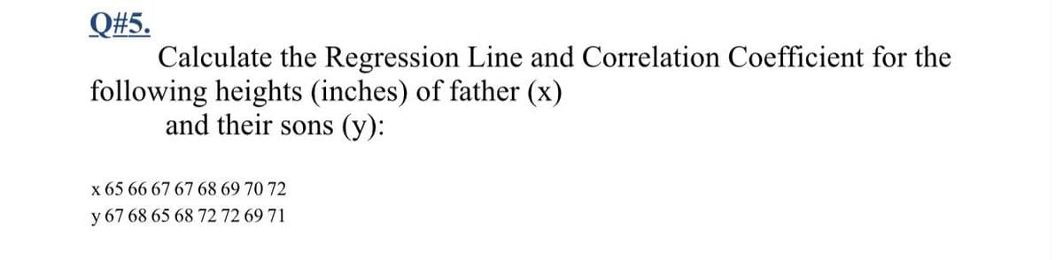 Q#5.
Calculate the Regression Line and Correlation Coefficient for the
following heights (inches) of father (x)
and their sons (y):
x 65 66 67 67 68 69 70 72
y 67 68 65 68 72 72 69 71
