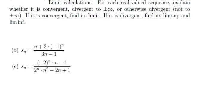 Limit calculations. For each real-valued sequence, explain
whether it is convergent, divergent to too, or otherwise divergent (not to
±∞). If it is convergent, find its limit. If it is divergent, find its lim sup and
lim inf.
(b) Sn =
(c) Sn =
n+3 (1) n
3n - 1
.
(-2)" n-1
2nn²2n +1