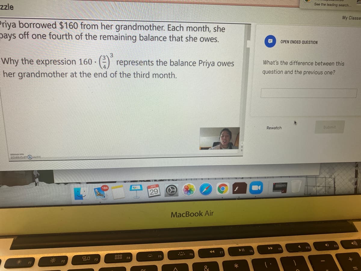 zzle
See the leading search...
Priya borrowed $160 from her grandmother. Each month, she
pays off one fourth of the remaining balance that she owes.
My Classe
OPEN ENDED QUESTION
3
Why the expression 160 · (-) represents the balance Priya owes
her grandmother at the end of the third month.
What's the difference between this
question and the previous one?
Rewatch
Submit
29
MacBook Air
►►
F1C
F7
F8
F6
000
: F2
F4
F3
F1
&
