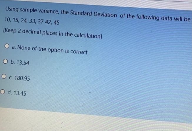 Using sample variance, the Standard Deviation of the following data will be
10, 15, 24, 33, 37 42, 45
[Keep 2 decimal places in the calculation]
O a. None of the option is correct.
O b. 13.54
O c. 180.95
O d. 13.45
