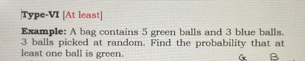 Type-VI [At least]
Example: A bag contains 5 green balls and 3 blue balls.
3 balls picked at random. Find the probability that at
least one ball is green.
G
