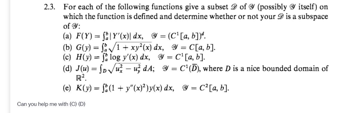 2.3. For each of the following functions give a subset D of Y (possibly Y itself) on
which the function is defined and determine whether or not your D is a subspace
of Y:
(a) F(Y) = §2|Y'(x)| dx, Y = (C' [a, b])*.
(b) G(y) = f:/1 + xy²(x) dx, Y = C[a, b].
(c) H(y) = f; log y'(x) dx, Y = C'[a, b].
(d) J(u) = ſp/u? – u; dA; Y = C'(D), where D is a nice bounded domain of
R?.
(e) K(y) = §2(1 + y"(x}²)y(x) dx, Y = C² [a, b].
%3D
%3D
|
Can you help me with (C) (D)
