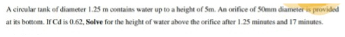 A circular tank of diameter 1.25 m contains water up to a height of Sm. An orifice of 50mm diameter is provided
at its bottom. If Cd is 0.62, Solve for the height of water above the orifice after 1.25 minutes and 17 minutes.
