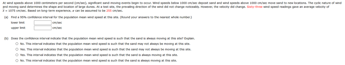 At wind speeds above 1000 centimeters per second (cm/sec), significant sand-moving events begin to occur. Wind speeds below 1000 cm/sec deposit sand and wind speeds above 1000 cm/sec move sand to new locations. The cyclic nature of wind
and moving sand determines the shape and location of large dunes. At a test site, the prevailing direction of the wind did not change noticeably. However, the velocity did change. Sixty-three wind speed readings gave an average velocity of
x = 1075 cm/sec. Based on long-term experience, o can be assumed to be 255 cm/sec.
(a) Find a 95% confidence interval for the population mean wind speed at this site. (Round your answers to the nearest whole number.)
lower limit
cm/sec
upper limit
cm/sec
(b) Does the confidence interval indicate that the population mean wind speed is such that the sand is always moving at this site? Explain.
O No. This interval indicates that the population mean wind speed is such that the sand may not always be moving at this site.
O Yes. This interval indicates that the population mean wind speed is such that the sand may not always be moving at this site.
O Yes. This interval indicates that the population mean wind speed is such that the sand is always moving at this site.
O No. This interval indicates that the population mean wind speed is such that the sand is always moving at this site.
