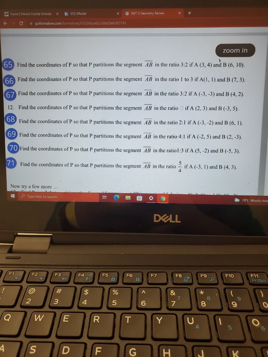 E Home | Volusia County Schools
V VCS VPortal
G SMT 2 Geometry Review
i goformative.com/formatives/61b36bce42c58dd0e8c85740
zoom in
65 Find the coordinates of P so that P partitions the segment AB in the ratio 3:2 if A (3, 4) and B (6, 10).
66 Find the coordinates of P so that P partitions the segment AB in the ratio 1 to 3 if A(1, 1) and B (7, 3).
67 Find the coordinates of P so that P partitions the segment AB in the ratio 3:2 if A (-3, -3) and B (4, 2).
12. Find the coordinates of P so that P partitions the segment AB in the ratio if A (2, 3) and B (-3, 5).
68 Find the coordinates of P so that P partitions the segment AB in the ratio 2:1 if A (-3, -2) and B (6, 1).
69 Find the coordinates of P so that P partitions the segment AB in the ratio 4:1 if A (-2, 5) and B (2, -3).
70 Find the coordinates of P so that P partitions the segment AB in the ratio1:3 if A (5, -2) and B (-5, 3).
71 Find the coordinates of P so that P partitions the segment AB in the ratio
if A (-3, 1) and B (4, 3).
Now try a few more ...
T ID L
P Type here to search
70°F Mostly clou
DELL
F1
F2
F3
F4
F5
F6
F7
F8
F9
F10
F11
PrtScr
%23
$
&
6.
8.
W
Y
4.
4
S
H
K
