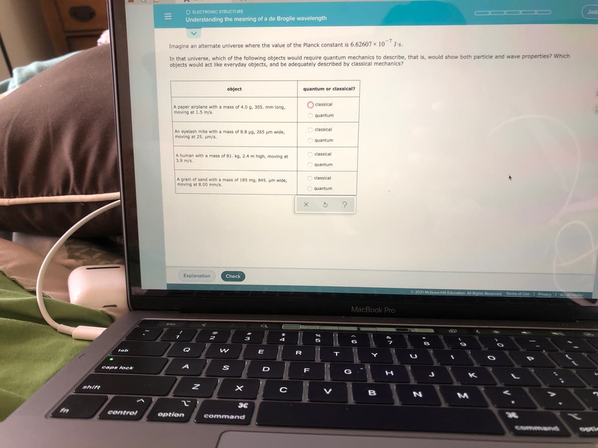O ELECTRONIC STRUCTURE
Understanding the meaning of a de Broglie wavelength
OOO OD
Jada
Imagine an alternate universe where the value of the Planck constant is 6.62607 x 10 J's.
In that universe, which of the following objects would require quantum mechanics to describe, that is, would show both particle and wave properties? Which
objects would act like everyday objects, and be adequately described by classical mechanics?
object
quantum or classical?
O classical
A paper airplane with a mass of 4.0 g, 305. mm long,
moving at 1.5 m/s.
O quantum
O
classical
An eyelash mite with a mass of 8.8 ug, 265 um wide,
moving at 25. pm/s.
O quantum
O classical
A human with a mass of 81. kg, 2.4 m high, moving at
3.9 m/s.
O quantum
O classical
A grain of sand with a mass of 185 mg, 845. um wide,
moving at 8.00 mm/s.
O quantum
Explanation
Check
2021 McGraw-Hill Education All Rights Reserved. Terms of Use
Privacy
Accersibilty
MacBook Pro
esc
3
5
Q
tab
E
R
caps lock
D
F
G
shift
V
B
MI
control
option
command
30
command
optie
