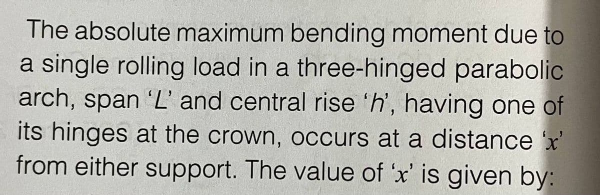 The absolute maximum bending moment due to
a single rolling load in a three-hinged parabolic
arch, span 'L' and central rise 'h', having one of
its hinges at the crown, occurs at a distance x'
from either support. The value of 'x' is given by:
