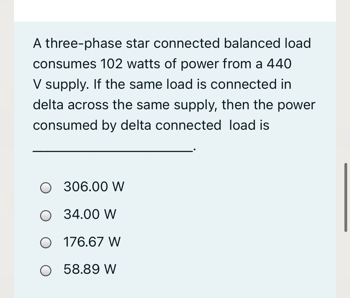 A three-phase star connected balanced load
consumes 102 watts of power from a 440
V supply. If the same load is connected in
delta across the same supply, then the power
consumed by delta connected load is
O 306.00 W
O 34.00 W
O 176.67 W
O 58.89 W
