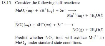 18.15 Consider the following half-reactions:
MnO, (aq) + 8H*(aq) + 5e¯
Mn²*(aq) + 4H,0(1)
NO, (ag) + 4H* (aq) + 3e
NO(g) + 2H20(I)
Predict whether NO, ions will oxidize Mn?+ to
Mno, under standard-state conditions.
