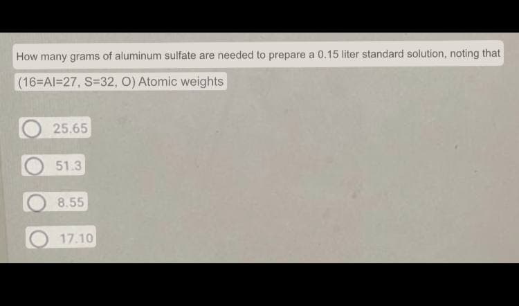 How many grams of aluminum sulfate are needed to prepare a 0.15 liter standard solution, noting that
(16=Al=27, S=32, O) Atomic weights
25.65
51.3
8.55
17.10