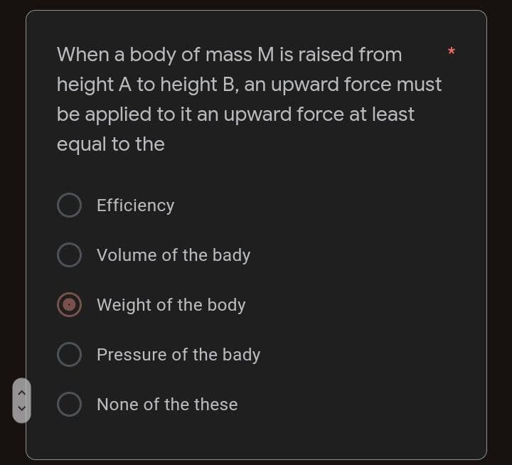 When a body of mass M is raised from
height A to height B, an upward force must
be applied to it an upward force at least
equal to the
Efficiency
Volume of the bady
Weight of the body
Pressure of the bady
None of the these