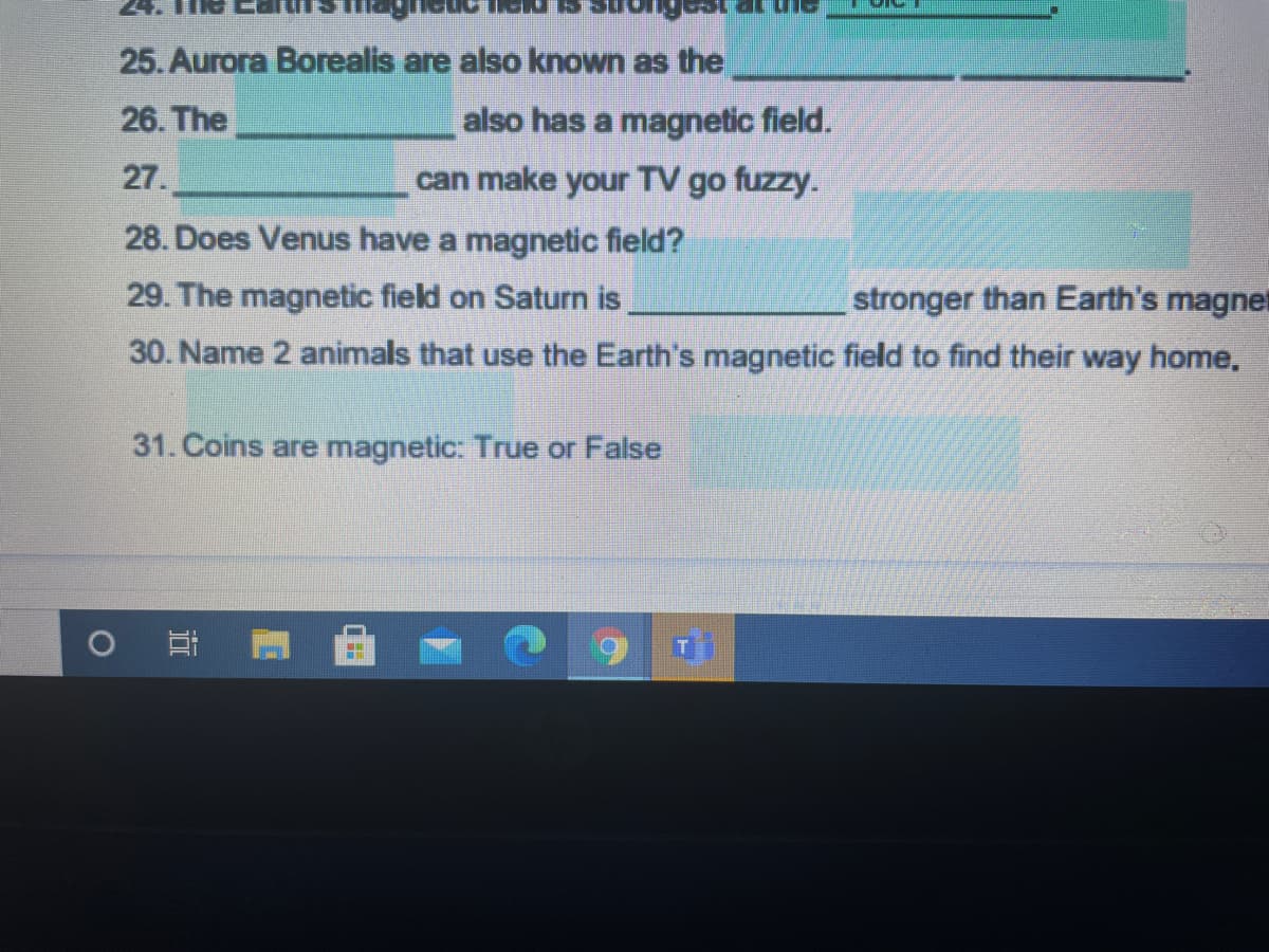 25. Aurora Borealis are also known as the
26. The
also has a magnetic field.
27.
can make your TV go fuzzy.
28. Does Venus have a magnetic field?
29. The magnetic field on Saturn is
stronger than Earth's magnet
30. Name 2 animals that use the Earth's magnetic field to find their way home.
31. Coins are magnetic: True or False
近
