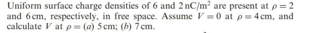 Uniform surface charge densities of 6 and 2 nC/m² are present at p = 2
and 6 cm, respectively, in free space. Assume V = 0 at p=4 cm, and
calculate V at p= (a) 5 cm; (b) 7 cm.
