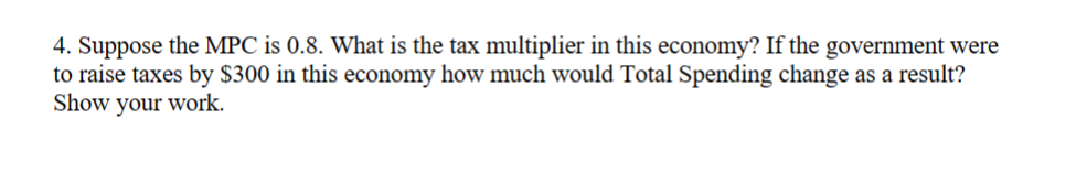 4. Suppose the MPC is 0.8. What is the tax multiplier in this economy? If the government were
to raise taxes by $300 in this economy how much would Total Spending change as a result?
Show your work.