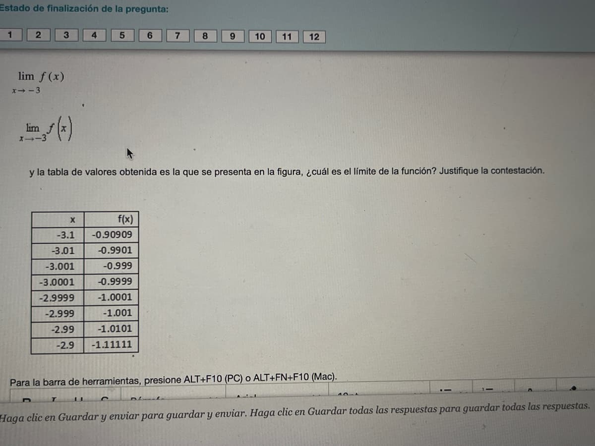 Estado de finalización de la pregunta:
1
2
lim f (x)
x-3
3
lim
X--3
4
X
-3.1
-3.01
-3.001
-3.0001
-2.9999
-2.999
-2.99
-2.9
5
6
f(x)
-0.90909
-0.9901
-0.999
-0.9999
-1.0001
-1.001
-1.0101
-1.11111
7 8
y la tabla de valores obtenida es la que se presenta en la figura, ¿cuál es el límite de la función? Justifique la contestación.
9 10 11 12
Para la barra de herramientas, presione ALT+F10 (PC) o ALT+FN+F10 (Mac).
Haga clic en Guardar y enviar para guardar y enviar. Haga clic en Guardar todas las respuestas para guardar todas las respuestas.