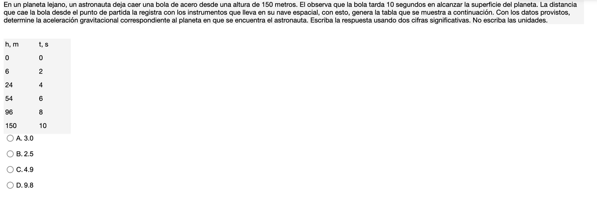 En un planeta lejano, un astronauta deja caer una bola de acero desde una altura de 150 metros. El observa que la bola tarda 10 segundos en alcanzar la superficie del planeta. La distancia
que cae la bola desde el punto de partida la registra con los instrumentos que lleva en su nave espacial, con esto, genera la tabla que se muestra a continuación. Con los datos provistos,
determine la aceleración gravitacional correspondiente al planeta en que se encuentra el astronauta. Escriba la respuesta usando dos cifras significativas. No escriba las unidades.
h, m
t, s
2
24
4
54
96
8.
150
10
А. 3.0
В. 2.5
С.4.9
D. 9.8
