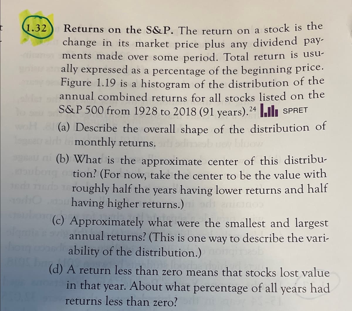 1.32
Returns on the S&P. The return on a stock is the
change in its market price plus any dividend pay-
omen ments made over some period. Total return is usu-
ally expressed as a percentage of the beginning price.
Figure 1.19 is a histogram of the distribution of the
annual combined returns for all stocks listed on the
S&P 500 from 1928 to 2018 (91 years).24uli SPRET
woh
(a) Describe the overall shape of the distribution of
rairh monthly returns. ib uoy bluow
s ni (b) What is the approximate center of this distribu-
ubong o tion? (For now, take the center to be the value with
1ed eroughly half the years having lower returns and half
u having higher returns.)
(c) Approximately what were the smallest and largest
annual returns? (This is one way to describe the vari-
ability of the distribution.)
(d) A return less than zero means that stocks lost value
in that year. About what percentage of all years had
returns less than zero?
