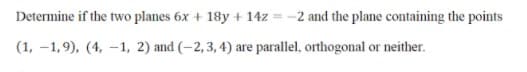 Determine if the two planes 6x + 18y + 14z
-2 and the plane containing the points
(1, –1,9), (4, -1, 2) and (-2, 3, 4) are parallel, orthogonal or neither.
