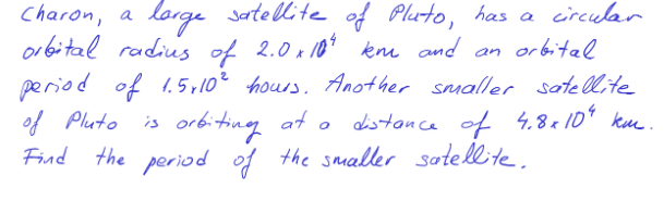 Charon, a
orbital radius of 2.0 x 10* kn and an or bital
period of 1.5,102 hours. Another smaller sote llite
of Pluto
Find the period of the smaller satellite.
lorge satelite of Pluto, has a circular
is orbiting at o
distonce of 4.8a10* kue.
