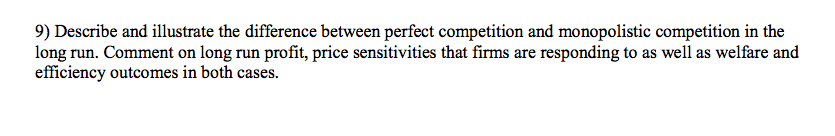 9) Describe and illustrate the difference between perfect competition and monopolistic competition in the
long run. Comment on long run profit, price sensitivities that firms are responding to as well as welfare and
efficiency outcomes in both cases.
