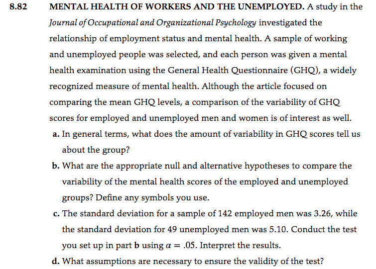 8.82
MENTAL HEALTH OF WORKERS AND THE UNEMPLOYED. A study in the
Journal of Occupational and Organizational Psychology investigated the
relationship of employment status and mental health. A sample of working
and unemployed people was selected, and each person was given a mental
health examination using the General Health Questionnaire (GHQ), a widely
recognized measure of mental health. Although the article focused on
comparing the mean GHQ levels, a comparison of the variability of GHQ
scores for employed and unemployed men and women is of interest as well.
a. In general terms, what does the amount of variability in GHQ scores tell us
about the group?
b. What are the appropriate null and alternative hypotheses to compare the
variability of the mental health scores of the employed and unemployed
groups? Define any symbols you use.
c. The standard deviation for a sample of 142 employed men was 3.26, while
the standard deviation for 49 unemployed men was 5.10. Conduct the test
you set up in part b using a = .05. Interpret the results.
d. What assumptions are necessary to ensure the validity of the test?
