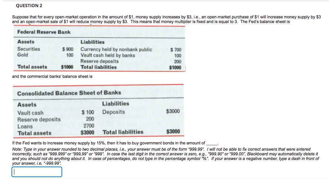 QUESTION 2
Suppose that for every open-market operation in the amount of $1, money supply increases by $3, i.e., an open-market purchase of $1 will increase money supply by $3
and an open-market sale of $1 will reduce money supply by $3. This means that money multiplier is fixed and is equal to 3. The Fed's balance sheet is
Federal Reserve Bank
Assets
Liabilities
Securities
Gold
$ 900
$ 700
Currency held by nonbank public
Vault cash held by banks
Reserve deposits
100
100
200
Total assets
$1000
Total liabilities
$1000
and the commercial banks' balance sheet is
Consolidated Balance Sheet of Banks
Assets
Liabilities
$3000
$ 100
200
Vault cash
Deposits
Reserve deposits
Loans
2700
Total assets
$3000
Total liabilities
$3000
If the Fed wants to increase money supply by 15%, then it has to buy government bonds in the amount of
Note: Type in your answer rounded to two decimal places, i.e., your answer must be of the form "999.99". I will not be able to fix correct answers that were entered
incorrectly, such as "999.999" or "999,99" or "999". In case the last digit in the correct answer is zero, e.g., "999.90" or "999.00", Blackboard may automatically delete it
and you should not do anything about it. In case of percentages, do not type in the percentage symbol "%". If your answer is a negative number, type a dash in front of
your answer, i.e, "-999.99"
