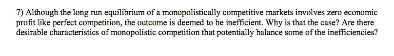 7) Although the long run equilibrium of a monopolistically competitive markets involves zero economic
profit like perfect competition, the outcome is deemed to be inefficient. Why is that the case? Are there
desirable characteristics of monopolistic competition that potentially balance some of the inefficiencies?
