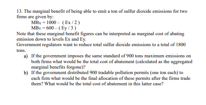 13. The marginal benefit of being able to emit a ton of sulfur dioxide emissions for two
firms are given by:
MBx = 1000 – (Ex / 2 )
MBY = 600 – (Ey / 3 )
Note that these marginal benefit figures can be interpreted as marginal cost of abating
emission down to levels Ex and Ey.
Government regulators want to reduce total sulfur dioxide emissions to a total of 1800
tons.
a) If the government imposes the same standard of 900 tons maximum emissions on
both firms what would be the total cost of abatement (calculated as the aggregated
marginal benefits forgone)?
b) If the government distributed 900 tradable pollution permits (one ton each) to
each firm what would be the final allocation of these permits after the firms trade
them? What would be the total cost of abatement in this latter case?
