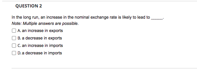 QUESTION 2
In the long run, an increase in the nominal exchange rate is likely to lead to
Note: Multiple answers are possible.
O A. an increase in exports
) B. a decrease in exports
C. an increase in imports
D. a decrease in imports
