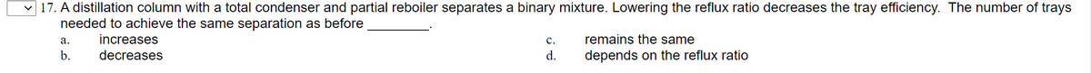 17. A distillation column with a total condenser and partial reboiler separates a binary mixture. Lowering the reflux ratio decreases the tray efficiency. The number of trays
needed to achieve the same separation as before
а.
increases
с.
remains the same
b.
decreases
d.
depends on the reflux ratio
