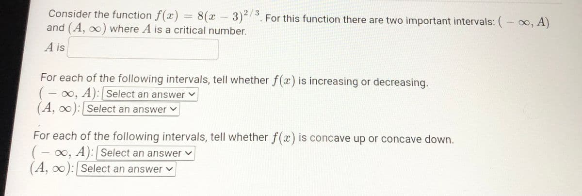 Consider the function f(x) = 8(x -3)2.
and (A, oo) where A is a critical number.
3
For this function there are two important intervals: (- 00, A)
A is
For each of the following intervals, tell whether f(x) is increasing or decreasing.
(- 0, A): Select an answer v
(A, 0): Select an answer v
For each of the following intervals, tell whether f(x) is concave up or concave down.
(- 0, A): Select an answer v
(A, oo): Select an answer v
