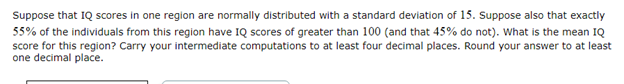 Suppose that IQ scores in one region are normally distributed with a standard deviation of 15. Suppose also that exactly
55% of the individuals from this region have IQ scores of greater than 100 (and that 45% do not). What is the mean IQ
score for this region? Carry your intermediate computations to at least four decimal places. Round your answer to at least
one decimal place.
