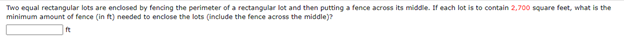 Two equal rectangular lots are enclosed by fencing the perimeter of a rectangular lot and then putting a fence across its middle. If each lot is to contain 2,700 square feet, what is the
minimum amount of fence (in ft) needed to enclose the lots (include the fence across the middle)?
ft
