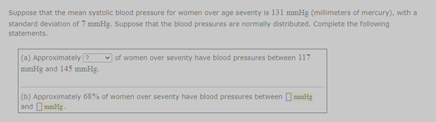 Suppose that the mean systolic blood pressure for women over age seventy is 131 mmHg (millimeters of mercury), with a
standard deviation of 7 mmHg. Suppose that the blood pressures are normally distributed. Complete the following
statements.
(a) Approximately ?
mmHg and 145 mmHg.
of women over seventy have blood pressures between 117
(b) Approximately 68% of women over seventy have blood pressures between O mmHg
and O mmHg .
