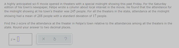 A highly anticipated sci-fi movie opened in theaters with a special midnight showing this past Friday. For the Saturday
edition of his town's newspaper, Felipe wrote a column about local interest in the movie. He found that the attendance for
the midnight showing at his town's theater was 245 people. For all the theaters in the state, attendance at the midnight
showing had a mean of 288 people with a standard deviation of 17 people.
Find the z-score of the attendance at the theater in Felipe's town relative to the attendances among all the theaters in the
state. Round your answer to two decimal places.
z= 0
